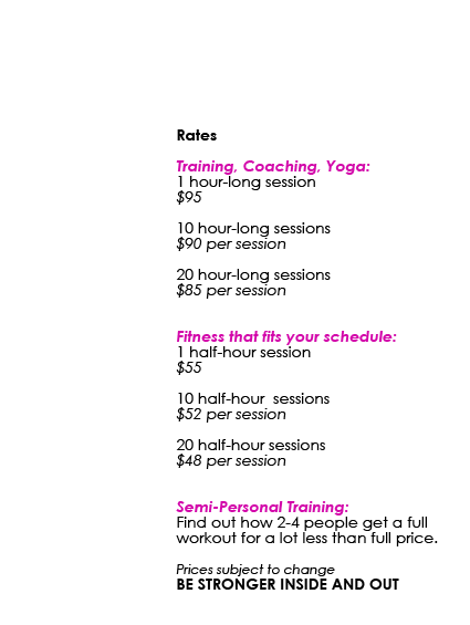 Rates: Training, Coaching, Yoga: 1 hour-long session $95 • 10 hour-long sessions $90 per session • 20 hour-long sessions $85 per session / Fitness that fits your schedule: 1 half-hour session $55 • 10 half-hour sessions $52 per session • 20 half-hour sessions $48 per session / Semi-Personal Training: Find out how 2-4 people get a full workout for a lot less than full price. Prices subject to change BE STRONGER INSIDE AND OUT