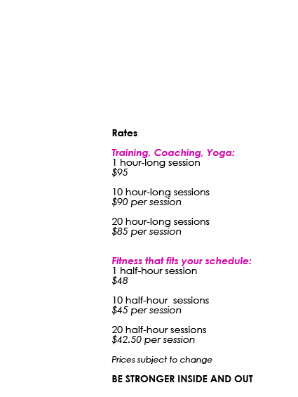 Rates Training, Coaching, Yoga: 1 hour-long session $95 10 hour-long sessions $90 per session 20 hour-long sessions $85 per session Fitness that fits your schedule: 1 half-hour session $48 10 half-hour sessions $45 per session 20 half-hour sessions $42.50 per session Prices subject to change BE STRONGER INSIDE AND OUT